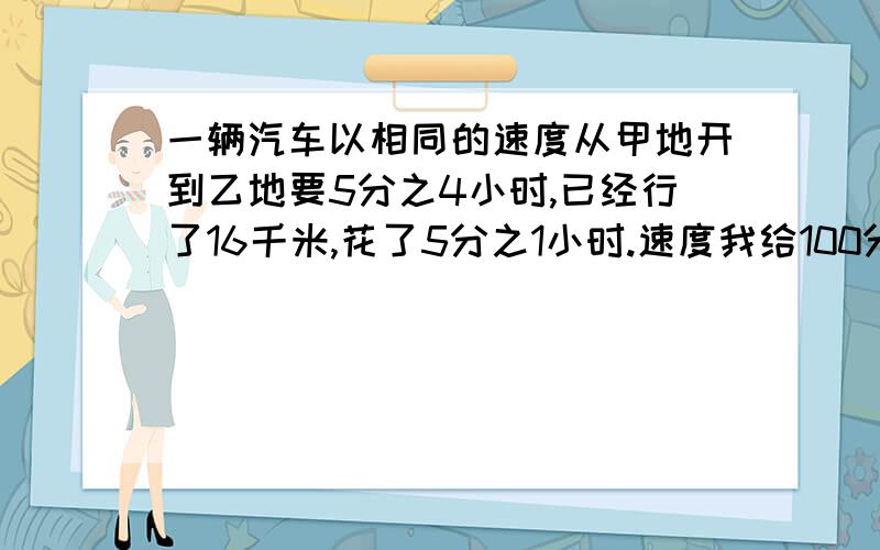 一辆汽车以相同的速度从甲地开到乙地要5分之4小时,已经行了16千米,花了5分之1小时.速度我给100分