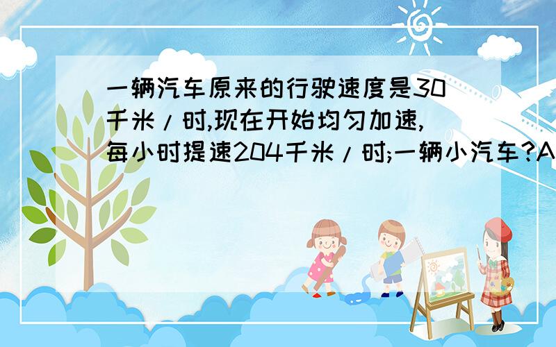 一辆汽车原来的行驶速度是30千米/时,现在开始均匀加速,每小时提速204千米/时;一辆小汽车?A一辆汽车原来的行驶速度是30千米/时,现在开始均匀加速,每小时提速204千米/时;一辆小汽车原来的行