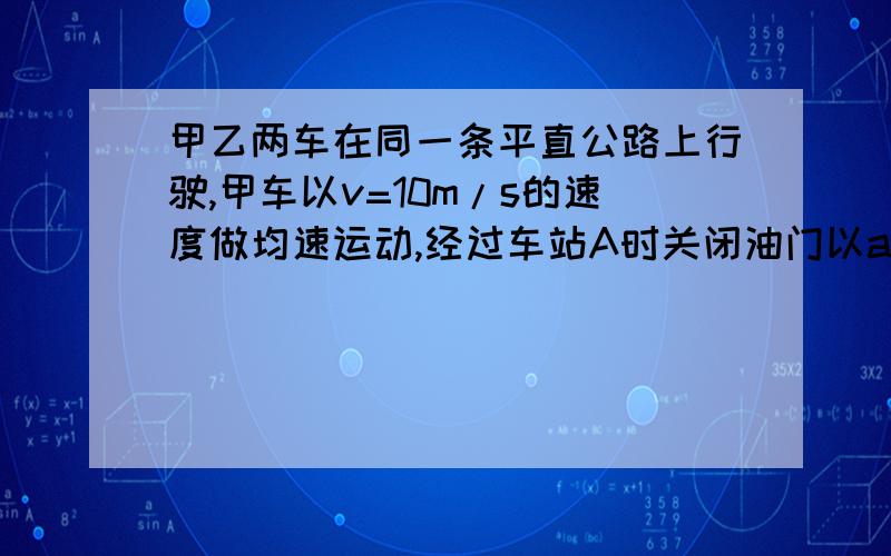 甲乙两车在同一条平直公路上行驶,甲车以v=10m/s的速度做均速运动,经过车站A时关闭油门以a1=4m/s*2的加速度均减速前进,2s后乙车与甲车同方向以a2=1m/s*2的加速度从同一车站A出发,由静止开始做