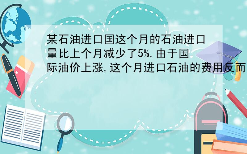 某石油进口国这个月的石油进口量比上个月减少了5%,由于国际油价上涨,这个月进口石油的费用反而上个月增长了14%,求这个月的石油价格相对上个月的增长率.谁知道这题怎么做,求能手!案