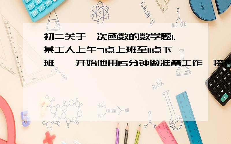 初二关于一次函数的数学题1.某工人上午7点上班至11点下班,一开始他用15分钟做准备工作,接着每隔15分钟加工完1个零件. ①求他在上午时间内Y时与加工完零件X个之间的函数关系式 ②8点整他