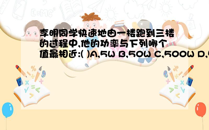 李明同学快速地由一楼跑到三楼的过程中,他的功率与下列哪个值最相近:( )A,5W B,50W C,500W D,5000W做答并解释原因