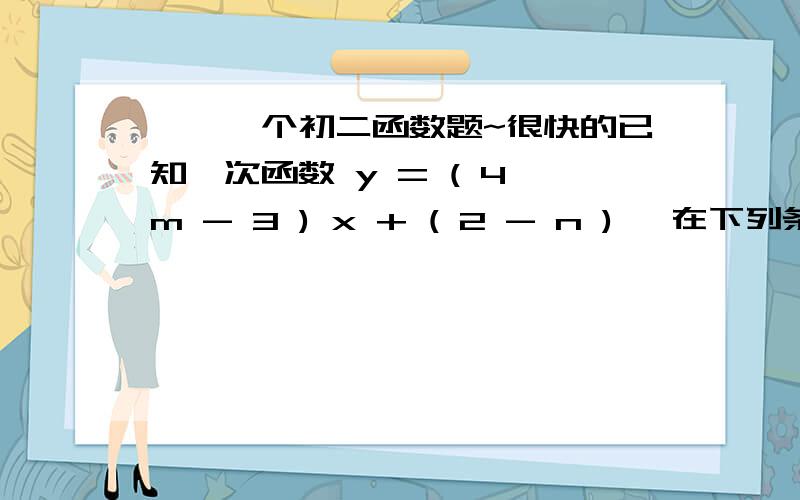 ★★一个初二函数题~很快的已知一次函数 y = ( 4 m - 3 ) x + ( 2 - n ) ,在下列条件下,求m、n的值或取值范围.1.y随x的增大而增大2.函数图像与y轴的交点在y轴的下方---------------------------1.要满足什