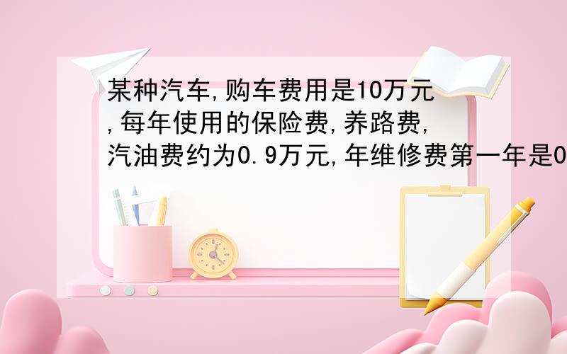 某种汽车,购车费用是10万元,每年使用的保险费,养路费,汽油费约为0.9万元,年维修费第一年是0.2万元...某种汽车,购车费用是10万元,每年使用的保险费,养路费,汽油费约为0.9万元,年维修费第一