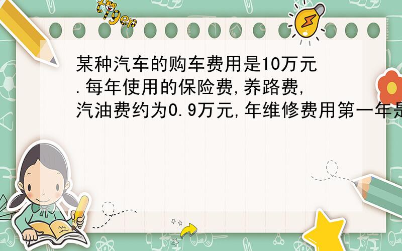 某种汽车的购车费用是10万元.每年使用的保险费,养路费,汽油费约为0.9万元,年维修费用第一年是0.2万元,...某种汽车的购车费用是10万元.每年使用的保险费,养路费,汽油费约为0.9万元,年维修费