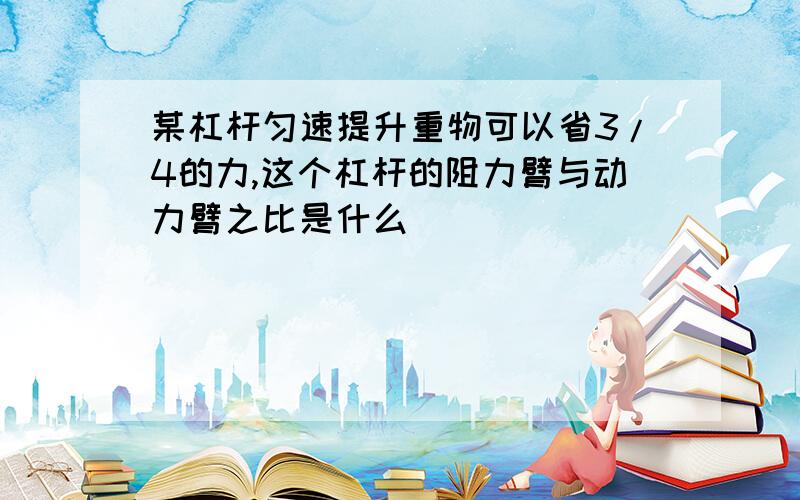 某杠杆匀速提升重物可以省3/4的力,这个杠杆的阻力臂与动力臂之比是什么