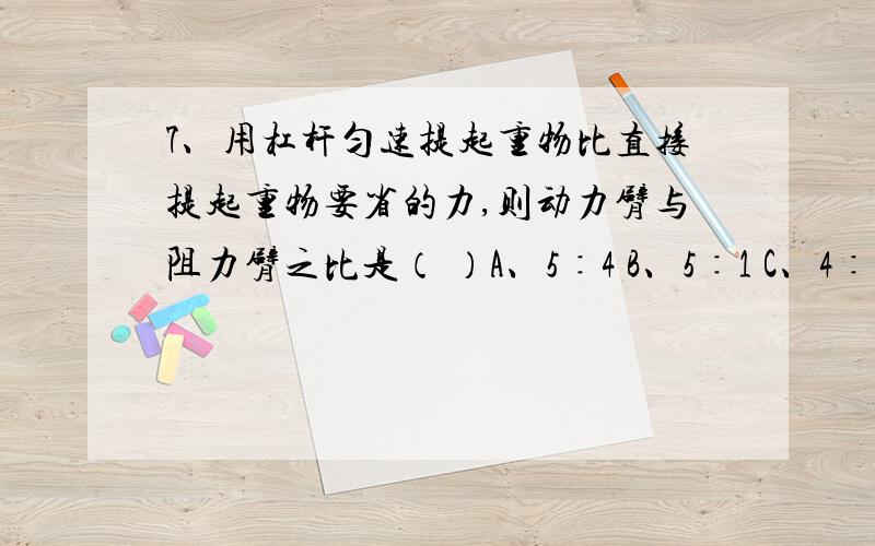 7、用杠杆匀速提起重物比直接提起重物要省的力,则动力臂与阻力臂之比是（ ）A、5∶4 B、5∶1 C、4∶1 D、4∶5省4/5的力