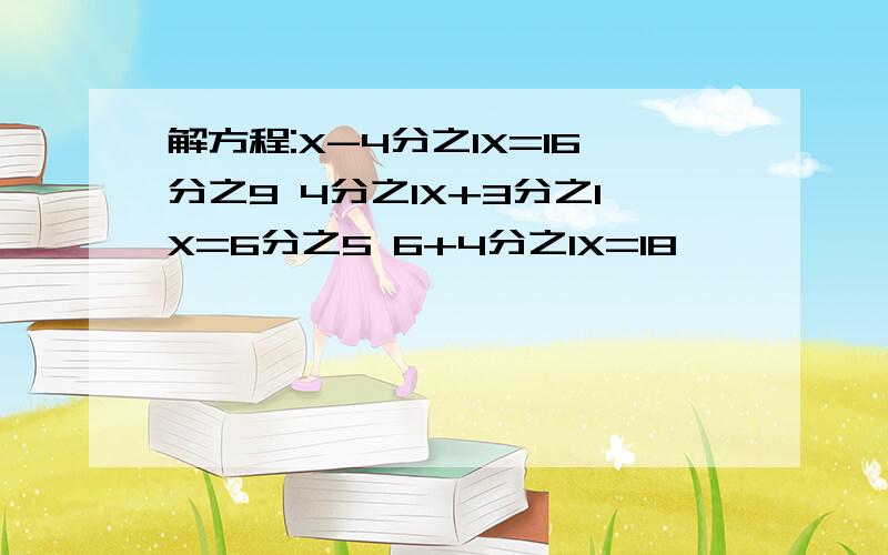 解方程:X-4分之1X=16分之9 4分之1X+3分之1X=6分之5 6+4分之1X=18