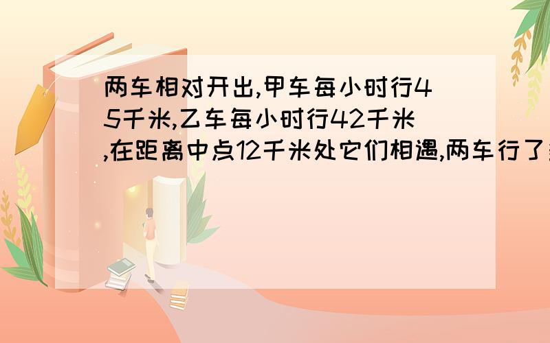 两车相对开出,甲车每小时行45千米,乙车每小时行42千米,在距离中点12千米处它们相遇,两车行了多少小时?块块!