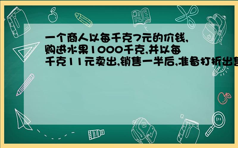 一个商人以每千克7元的价钱,购进水果1000千克,并以每千克11元卖出,销售一半后,准备打折出售,要使利润低于2900元,问剩下的一半至多打几折出售?