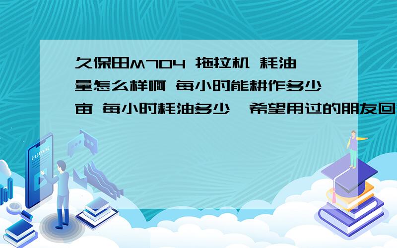 久保田M704 拖拉机 耗油量怎么样啊 每小时能耕作多少亩 每小时耗油多少,希望用过的朋友回答