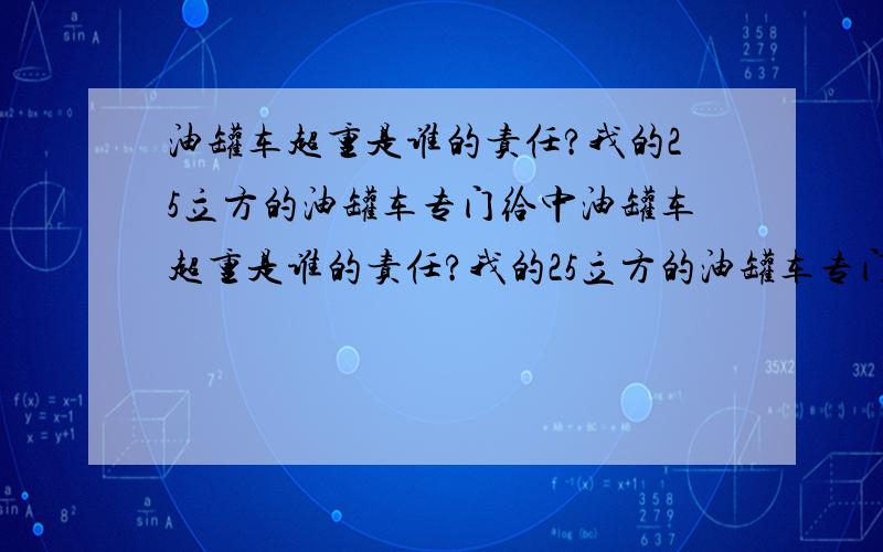 油罐车超重是谁的责任?我的25立方的油罐车专门给中油罐车超重是谁的责任?我的25立方的油罐车专门给中石化加油站送汽油,现在每个月都着交200元超限费,经常被交警以超重罚款,每次过高速