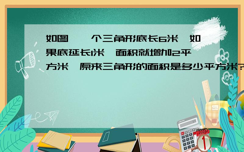 如图,一个三角形底长6米,如果底延长1米,面积就增加2平方米,原来三角形的面积是多少平方米? 求如图,一个三角形底长6米,如果底延长1米,面积就增加2平方米,原来三角形的面积是多少平方米?