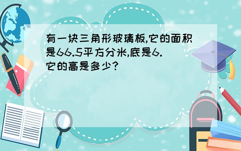 有一块三角形玻璃板,它的面积是66.5平方分米,底是6.它的高是多少?