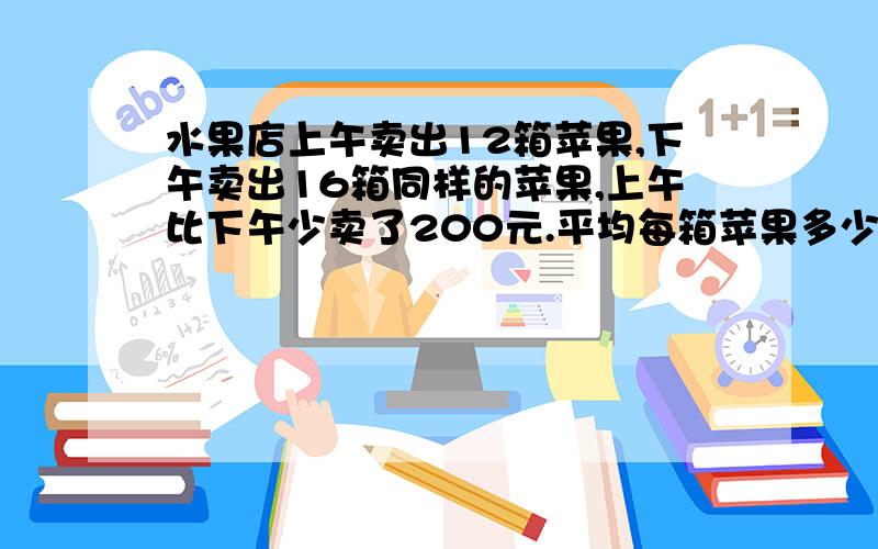 水果店上午卖出12箱苹果,下午卖出16箱同样的苹果,上午比下午少卖了200元.平均每箱苹果多少元?