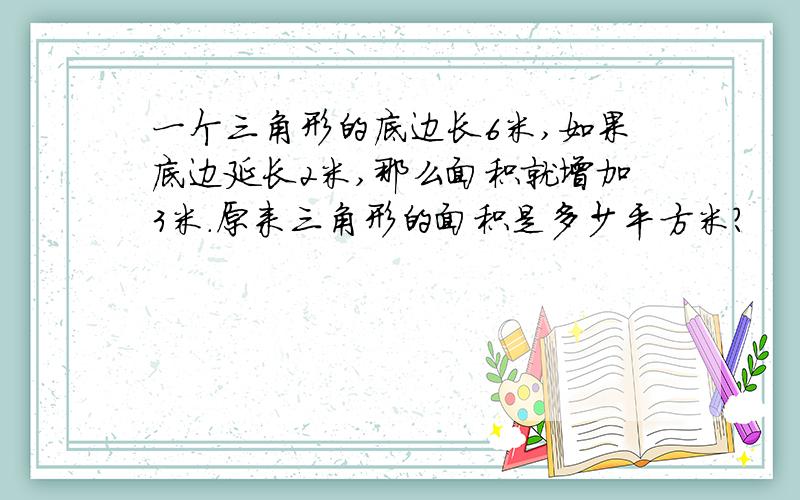 一个三角形的底边长6米,如果底边延长2米,那么面积就增加3米.原来三角形的面积是多少平方米?