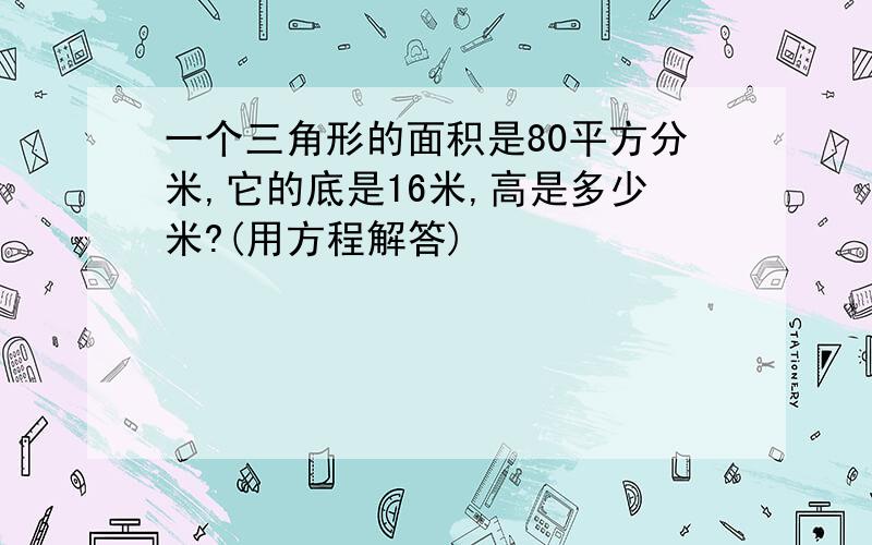 一个三角形的面积是80平方分米,它的底是16米,高是多少米?(用方程解答)