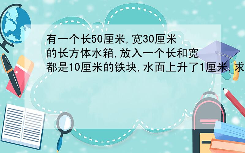 有一个长50厘米,宽30厘米的长方体水箱,放入一个长和宽都是10厘米的铁块,水面上升了1厘米,求铁块的高