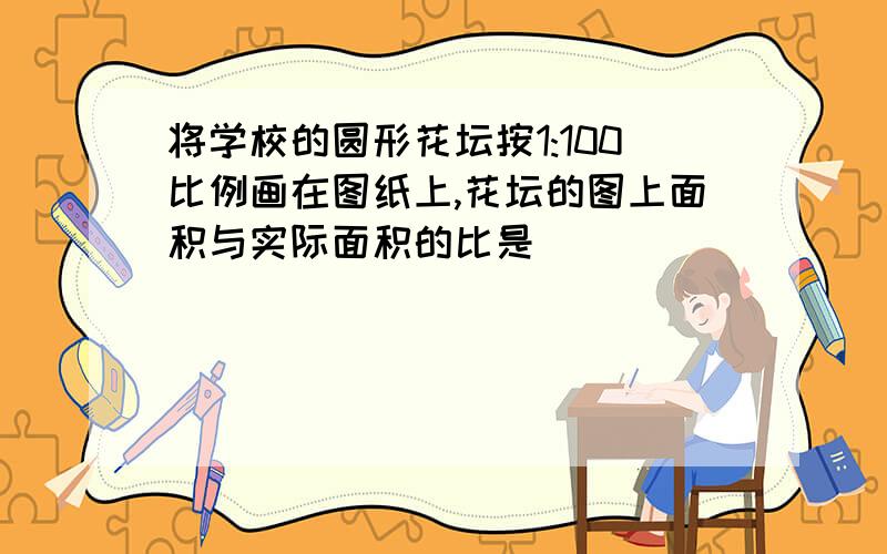 将学校的圆形花坛按1:100比例画在图纸上,花坛的图上面积与实际面积的比是( )