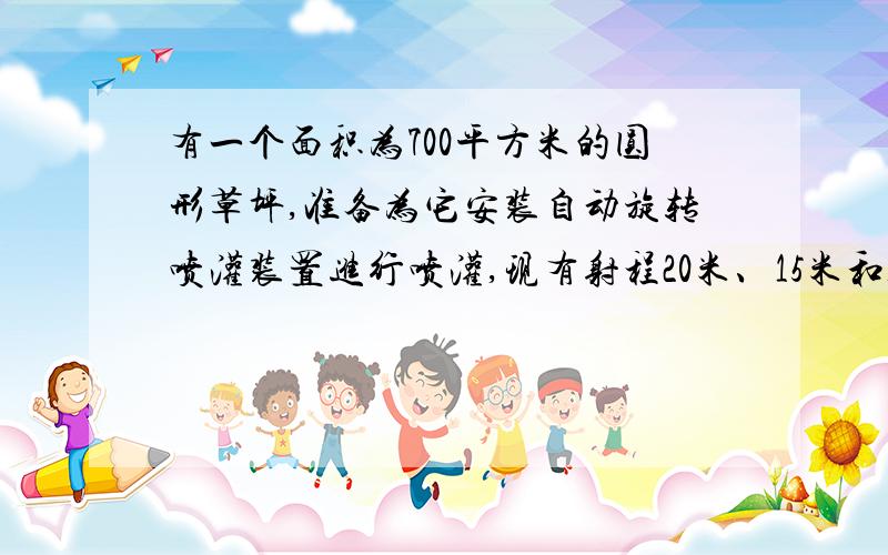 有一个面积为700平方米的圆形草坪,准备为它安装自动旋转喷灌装置进行喷灌,现有射程20米、15米和10米的三现有射程20米、15米和10米的三种装置.你认为应选哪种最合适?