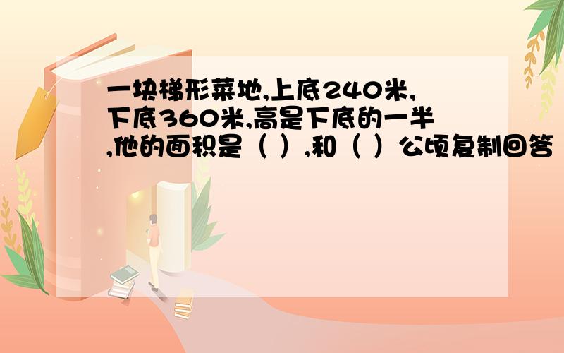 一块梯形菜地,上底240米,下底360米,高是下底的一半,他的面积是（ ）,和（ ）公顷复制回答