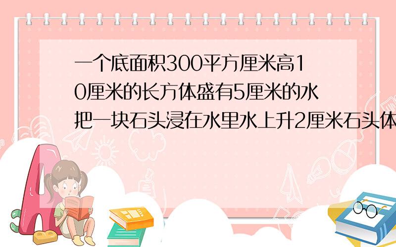 一个底面积300平方厘米高10厘米的长方体盛有5厘米的水把一块石头浸在水里水上升2厘米石头体积多少立方厘米