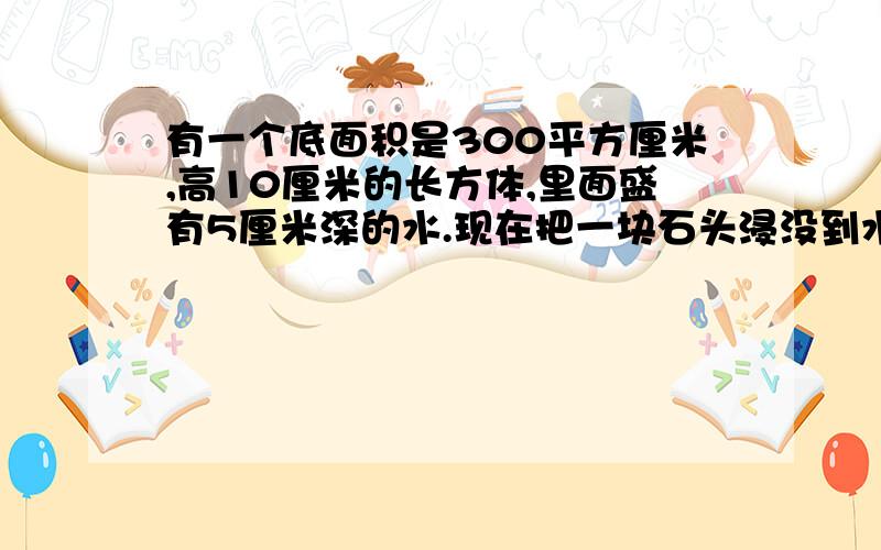 有一个底面积是300平方厘米,高10厘米的长方体,里面盛有5厘米深的水.现在把一块石头浸没到水里,水面上升2厘米.这块石头的体积是多少立方厘米?