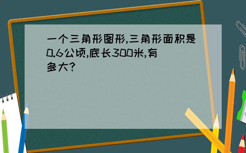 一个三角形图形,三角形面积是0.6公顷,底长300米,有多大?