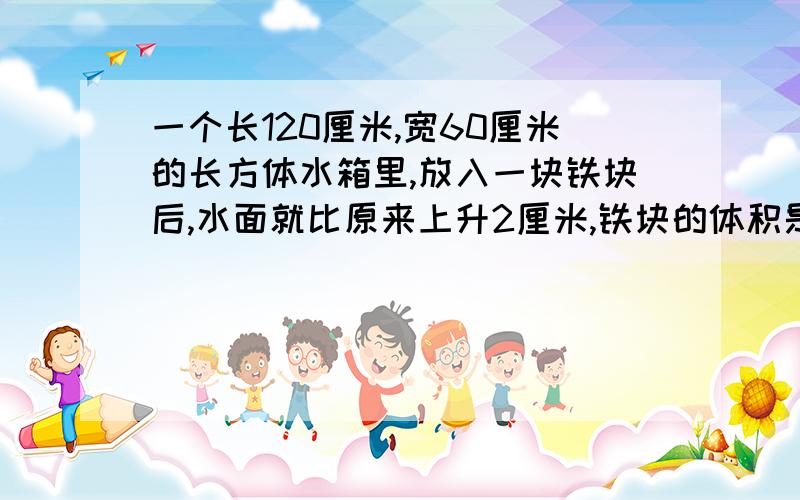 一个长120厘米,宽60厘米的长方体水箱里,放入一块铁块后,水面就比原来上升2厘米,铁块的体积是多少?