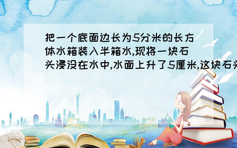 把一个底面边长为5分米的长方体水箱装入半箱水,现将一块石头浸没在水中,水面上升了5厘米,这块石头的体积是多少立方厘米?