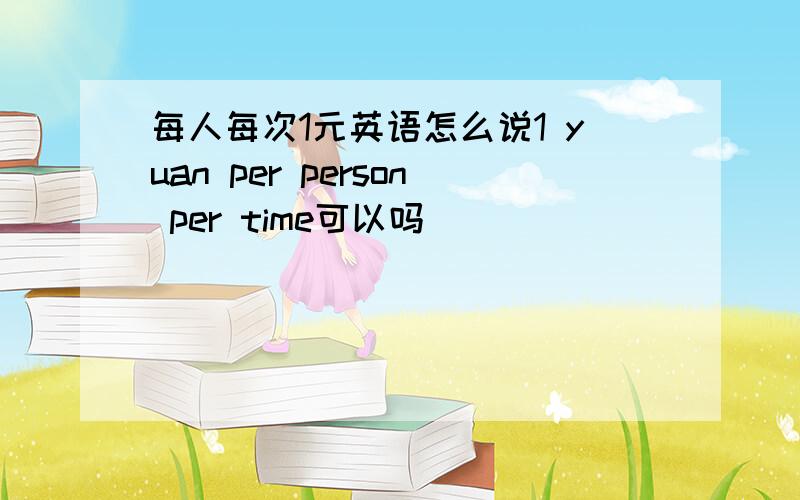 每人每次1元英语怎么说1 yuan per person per time可以吗