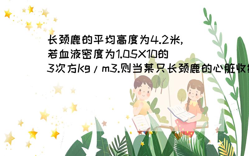 长颈鹿的平均高度为4.2米,若血液密度为1.05X10的3次方Kg/m3.则当某只长颈鹿的心脏收缩把血液压到比心脏高3.6的脑中,至少需要多大压强