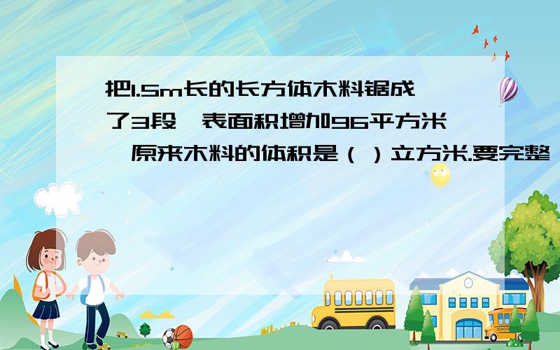 把1.5m长的长方体木料锯成了3段,表面积增加96平方米,原来木料的体积是（）立方米.要完整