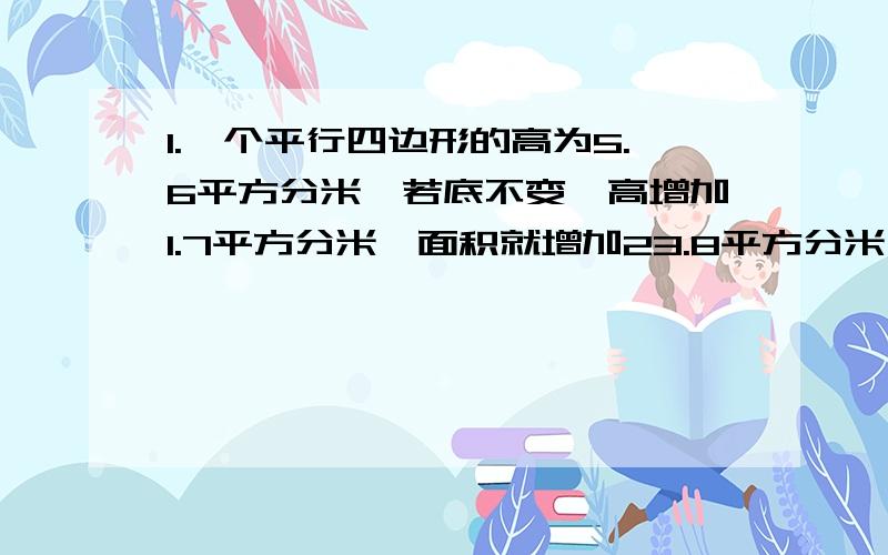 1.一个平行四边形的高为5.6平方分米,若底不变,高增加1.7平方分米,面积就增加23.8平方分米,那么原面积?A.78.4 B.33.32 C.7.225（直接说答案）2.小明计算除法,把除数54写成45,得到商10,余数36,正确商