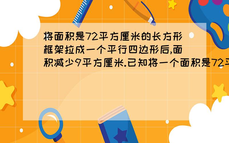 将面积是72平方厘米的长方形框架拉成一个平行四边形后,面积减少9平方厘米.已知将一个面积是72平方厘米的长方形框架拉成一个平行四边形，面积减少了9平方厘米，已知长方形框架的长时9