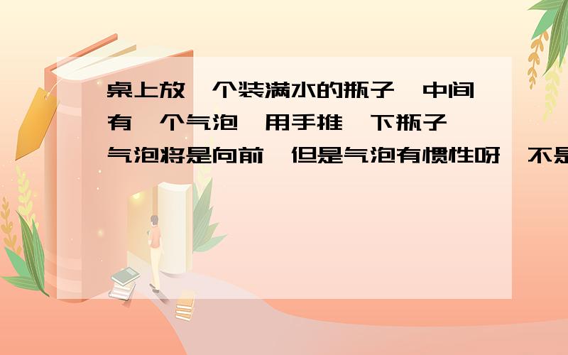 桌上放一个装满水的瓶子,中间有一个气泡,用手推一下瓶子,气泡将是向前,但是气泡有惯性呀,不是先向原来位置的方向吗拜托，瓶子是横放的 ，气泡在液面