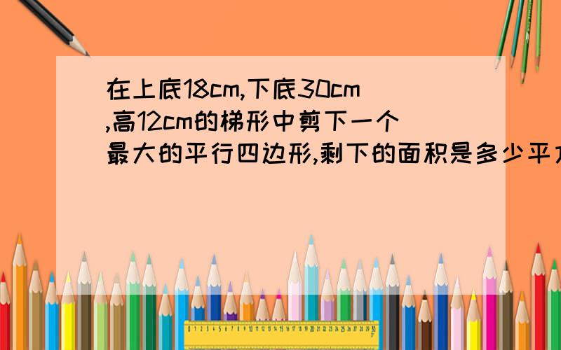 在上底18cm,下底30cm,高12cm的梯形中剪下一个最大的平行四边形,剩下的面积是多少平方厘米?列式计算