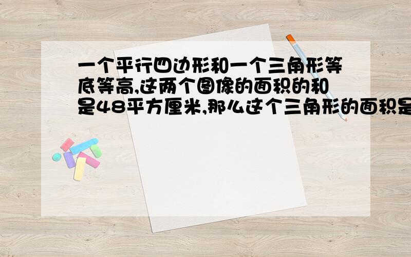 一个平行四边形和一个三角形等底等高,这两个图像的面积的和是48平方厘米,那么这个三角形的面积是( )平方厘米?