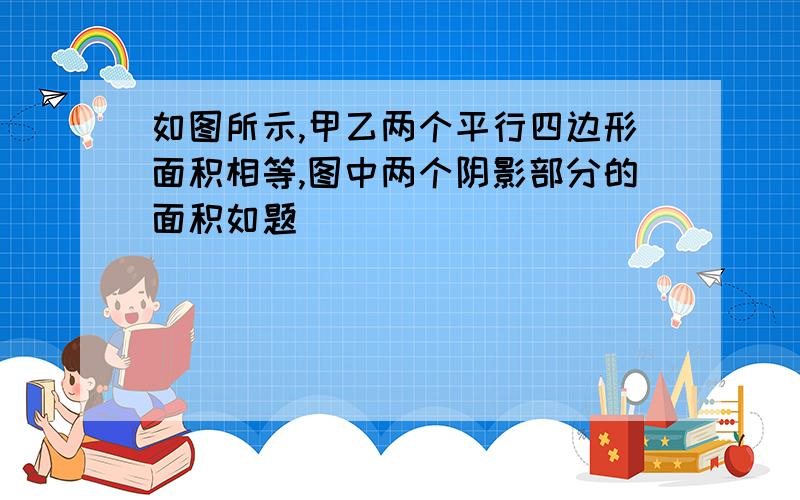 如图所示,甲乙两个平行四边形面积相等,图中两个阴影部分的面积如题