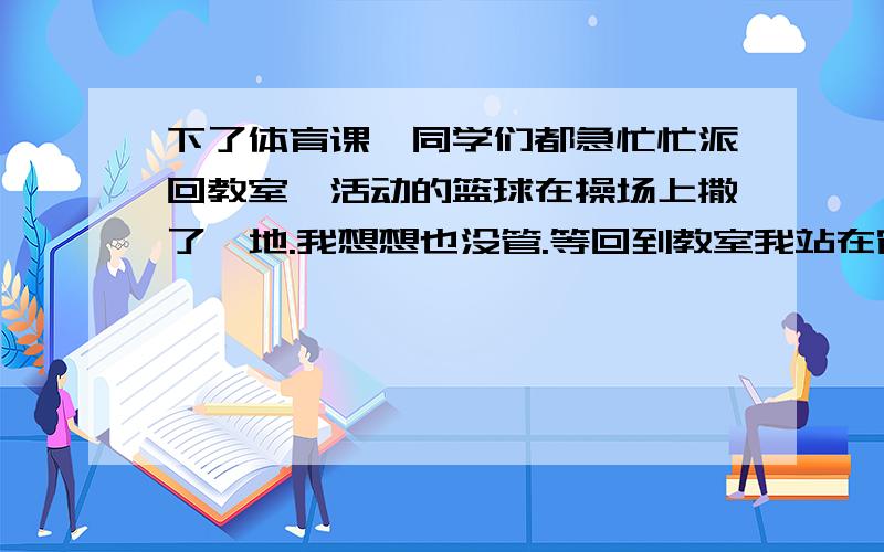 下了体育课,同学们都急忙忙派回教室,活动的篮球在操场上撒了一地.我想想也没管.等回到教室我站在窗外向下望时,我看见小明正在操场上拾篮球.我很惭愧.扩写