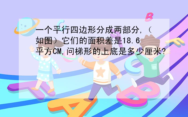 一个平行四边形分成两部分,（如图）它们的面积差是18.6平方CM,问梯形的上底是多少厘米?