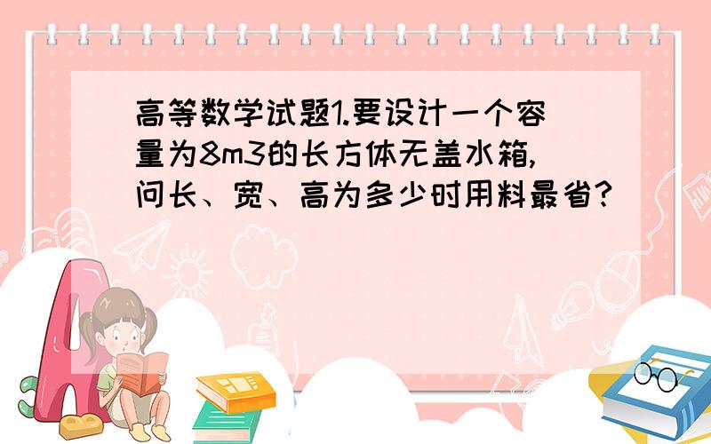 高等数学试题1.要设计一个容量为8m3的长方体无盖水箱,问长、宽、高为多少时用料最省?