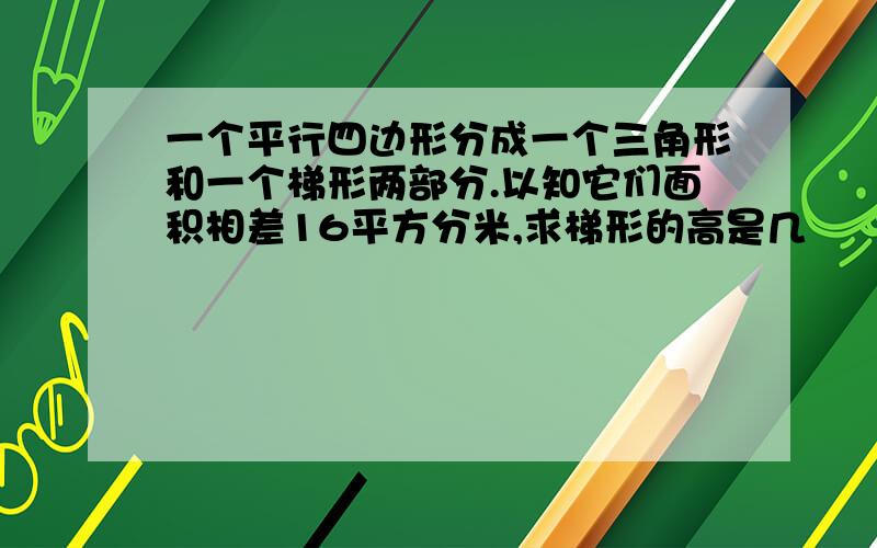 一个平行四边形分成一个三角形和一个梯形两部分.以知它们面积相差16平方分米,求梯形的高是几