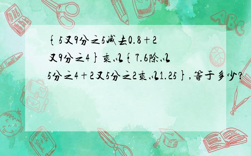 {5又9分之5减去0.8+2又9分之4}乘以{7.6除以5分之4+2又5分之2乘以1.25},等于多少?