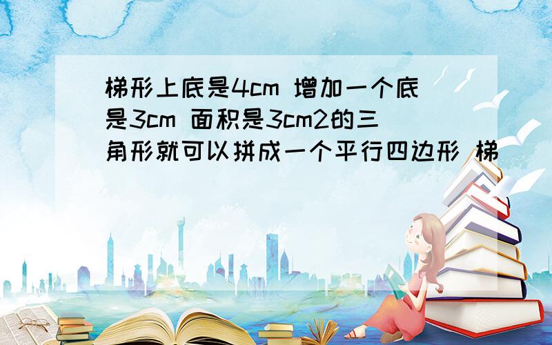 梯形上底是4cm 增加一个底是3cm 面积是3cm2的三角形就可以拼成一个平行四边形 梯