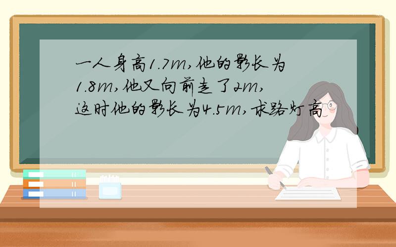 一人身高1.7m,他的影长为1.8m,他又向前走了2m,这时他的影长为4.5m,求路灯高