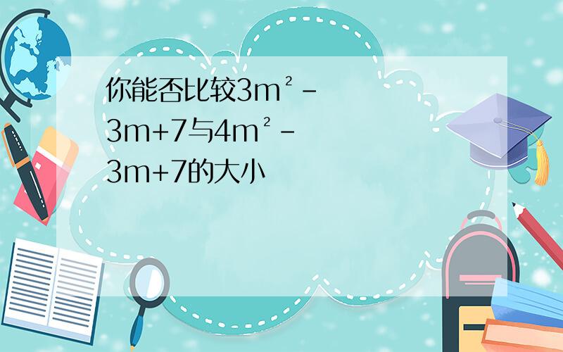 你能否比较3m²-3m+7与4m²-3m+7的大小