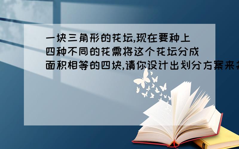 一块三角形的花坛,现在要种上四种不同的花需将这个花坛分成面积相等的四块,请你设计出划分方案来并画图要有设计方案,有图更好,