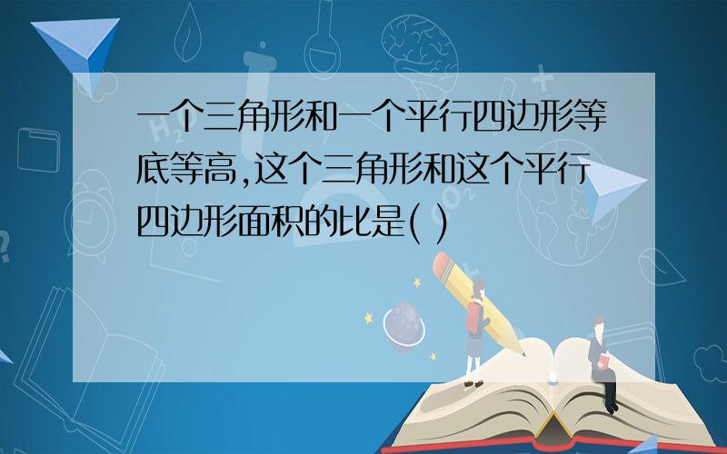 一个三角形和一个平行四边形等底等高,这个三角形和这个平行四边形面积的比是( )