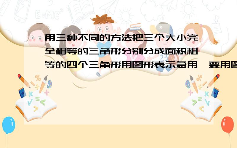 用三种不同的方法把三个大小完全相等的三角形分别分成面积相等的四个三角形用图形表示急用,要用图片说明,